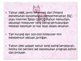 • Tahun 1988, jarko oikarinen dari finland
  menemukan dansekaligus memperkenalkan IRC
  atau internet Relay chat. Setahun kemudian,
  sejumlah komputer yang saling berhubungan
  kembali melonjak 10 kali lipat dalam setahun .

• Tak kurang dari 100.000 komputer kini
  membentuk sebuah jaringan.

• Tahun 1990 adalah tahun yang paling bersejarah,
  ketika tim berners lee menemukan program editor
  dan browser.
 