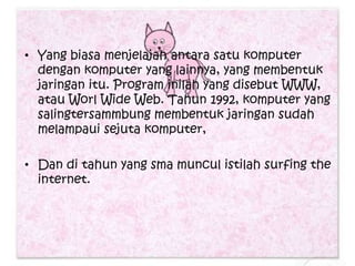 • Yang biasa menjelajah antara satu komputer
  dengan komputer yang lainnya, yang membentuk
  jaringan itu. Program inilah yang disebut WWW,
  atau Worl Wide Web. Tahun 1992, komputer yang
  salingtersammbung membentuk jaringan sudah
  melampaui sejuta komputer,

• Dan di tahun yang sma muncul istilah surfing the
  internet.
 