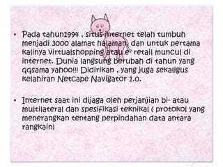• Pada tahun1994 , situs internet telah tumbuh
  menjadi 3000 alamat halaman, dan untuk pertama
  kalinya virtualshopping atau e- retail muncul di
  internet. Dunia langsung berubah di tahun yang
  qqsama yahoo!!! Didirikan , yang juga sekaligus
  kelahiran Netcape Navigator 1.0.

• Internet saat ini dijaga oleh perjanjian bi- atau
  multilateral dan spesifikasi teknikal ( protokol yang
  menerangkan tentang perpindahan data antara
  rangkain)
 