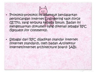 • Protokol-protokol ini dibentuk berdasarkan
  perbincangan internet Engineering task force
  (IETF0, yang terbuka kepada umum. Badan ini
  mengeluarkan dokumen yang dikenali sebagai RFC
  (Request for comments).

• Sebagai dari RFC dijadikan standar internet
  (internet standard), oleh badan Arsitektur
  internet(internet architecture board- IAB).
 