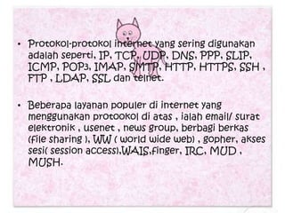• Protokol-protokol internet yang sering digunakan
  adalah seperti, IP, TCP, UDP, DNS, PPP, SLIP,
  ICMP, POP3, IMAP, SMTP, HTTP, HTTPS, SSH ,
  FTP , LDAP, SSL dan telnet.

• Beberapa layanan populer di internet yang
  menggunakan protookol di atas , ialah email/ surat
  elektronik , usenet , news group, berbagi berkas
  (file sharing ), WW ( world wide web) , gopher, akses
  sesi( session access),WAIS,finger, IRC, MUD ,
  MUSH.
 