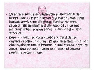 • Di antara semua ini , email/surat elektronik dan
  world wide web lebih kerap digunakan , dan lebih
  banyak servis yang dibangun berdasarkannya,
  seperti milis (mailing list) dan weblog , internet
  memungkinkan adanya servis terkini (real – time
  service),
• Seperti : web radio,dan webcast, yang dapat
  diakses di seluruh dunia . Selain itu melalui internet
  dimungkinkan untuk berkomunikasi secara langsung
  antara dua pengguna atau lebih melalui program
  pengirim pesan instan.
 