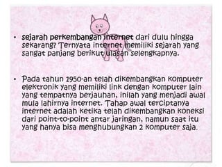 • sejarah perkembangan internet dari dulu hingga
  sekarang? Ternyata internet memiliki sejarah yang
  sangat panjang berikut ulasan selengkapnya.


• Pada tahun 1950-an telah dikembangkan komputer
  elektronik yang memiliki link dengan komputer lain
  yang tempatnya berjauhan, inilah yang menjadi awal
  mula lahirnya internet. Tahap awal terciptanya
  internet adalah ketika telah dikembangkan koneksi
  dari point-to-point antar jaringan, namun saat itu
  yang hanya bisa menghubungkan 2 komputer saja.
 