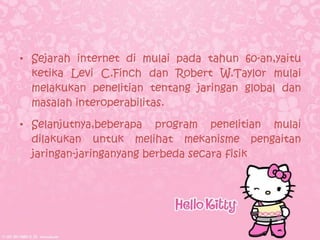 • Sejarah internet di mulai pada tahun 60-an,yaitu
  ketika Levi C.Finch dan Robert W.Taylor mulai
  melakukan penelitian tentang jaringan global dan
  masalah interoperabilitas.

• Selanjutnya,beberapa program penelitian mulai
  dilakukan untuk melihat mekanisme pengaitan
  jaringan-jaringanyang berbeda secara fisik
 