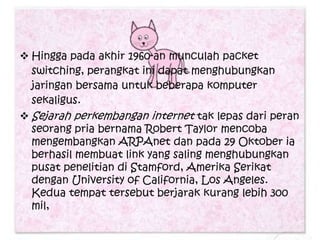  Hingga pada akhir 1960-an munculah packet
  switching, perangkat ini dapat menghubungkan
  jaringan bersama untuk beberapa komputer
  sekaligus.
 Sejarah perkembangan internet tak lepas dari peran
  seorang pria bernama Robert Taylor mencoba
  mengembangkan ARPAnet dan pada 29 Oktober ia
  berhasil membuat link yang saling menghubungkan
  pusat penelitian di Stamford, Amerika Serikat
  dengan University of California, Los Angeles.
  Kedua tempat tersebut berjarak kurang lebih 300
  mil,
 