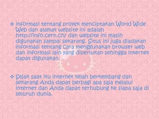  informasi tentang proyek menciptakan World Wide
  Web dan alamat website ini adalah
  http://info.cern.ch/ dan website ini masih
  digunakan sampai sekarang. Situs ini juga diadakan
  informasi tentang cara menggunakan browser web
  dan informasi lain yang diperlukan sehingga internet
  dapat digunakan.


 Sejak saat itu internet telah berkembang dan
  sekarang Anda dapat berbagi apa saja melalui
  internet dan Anda dapat terhubung ke siapa saja di
  seluruh dunia.
 