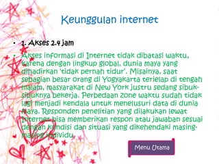 Keunggulan internet

• 1. Akses 2.4 jam
• Akses informasi di Internet tidak dibatasi waktu,
  karena dengan lingkup global, dunia maya yang
  dihadirkan „tidak pernah tidur‟. Misainya, saat
  sebagian besar orang di Yogyakarta terielap di tengah
  malam, masyarakat di New York justru sedang sibuk-
  sibuknya bekerja. Perbedaan zone waktu sudah tidak
  lagi menjadi kendala untuk menelusuri data di dunia
  maya. Responden penelitian yang dilakukan lewat
  Internet bisa memberikan respon atau jawaban sesuai
  dengan kondisi dan situasi yang dikehendaki masing-
  masing individu.
                                   Menu Utama
 