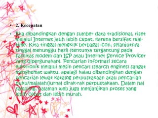 • 2. Kecepatan
• Bila dibandingkan dengan sumber data tradisional, riset
  melalui Internet jauh lebih cepat, karena bersifat real-
  time. Kita tinggal mengkilk berbagal icon, selanjutnya
  tinggal menunggu hasil (tentunya tergantung pada
  fasilitas modem dan ISP atau Internet Service Provicer
  yang dipergunakan). Pencarian informasi secara
  elektronik melalui mesin pencarl (search engines) sangat
  menghemat waktu, apalagi kalau dibandingkan dengan
  pencarian lewat katalog perpustakaan atau pencarian
  buku/majalah/jurnal dirak-rak perpustakaan. Dalam hal
  sampling, halaman web juga menjanjikan proses yang
  lebih cepat dan lebih murah.
 