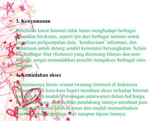 • 3. Kenyamanan
• Penelitian lewat Internet tidak harus menghadapi berbagai
  persoalan birokratis, seperti ijin dari berbagai instansi untuk
  keperluan peilgumpulan data, ‘kerahasiaan’ informasi, dan
  keharusan untuk datang sendirl keinstansi bersangkutan. Selain
  itu, berbagai fitur (features) yang dirancang khusus dan user-
  ftiendly sangat memudahkan peneliti mengakses berbagal situs
  Internet.
• 4. Kemudahan akses
• Menjamurnya bisnis warnet (warung Internet) di Indonesia
  (khususnya di kota-kota besar) membuat akses terhadap Internet
  menjadi lebih mudah. Persaingan antarwarnet dalam hal harga,
  kecepatan akses, dan fasilitas pendukung lainnya membuat para
  pengguna Internet lebih nyaman dan mudah memanfaatkan
  Internet untuk keperluan riset maupun tujuan lainnya.
 
