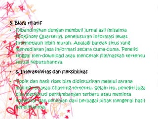 5. Biaya relatif
• Dibandingkan dengan membeli jurnal asli (misalnya
  McKinsey Quarterly), penelusuran informasi lewat
  Intemetjauh lebih murah. Apalagi banyak situs yang
  menyediakan jasa informasi secara cuma-cuma. Peneliti
  tinggal men-download atau mencetak file/naskah tertentu
  sesuai kebutuhannya.

• 6. Interaktivitas dan fleksibilitas

• Topik dan hasil riset bisa didiskusikan melalui sarana
  mailing list atau chatting tertentu. Selain itu, peneliti juga
  bisa mengikuti perkembangan terbaru atau meminta
  komentar dan penilaian dari berbagai pihak mengenai hasil
  penelitiannya.
 