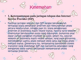 Kelemahan

• 1. Ketergantungan pada jaringan telepon dan Internet
  Service Provider (ISP)
• Fasilitas jaringan telepon dan ISP sangat berpengaruh
  terhadap biaya pemakaian Internet dan kemungkinan akses
  secara keseluruhan. Hingga saat ini, biaya penggunaan
  Internet di Indonesia masih relatif mahal, karena tarif telepon
  ditentukan berdasarkan pulsa yang digunakan, bukannya atas
  dasar jumlah panggilan (number of calls). Selain itu, saluran
  telepon di Indonesia masih relatif lambat, yang pada gilirannya
  menyebabkan waktu akses menjadi lebib lama dan biaya akses
  menjadi mahal. Sementara itu, terbatasnya bandwidth sistem
  transmisi yang disediakan ISP dan banyaknya pelanggan yang
  mengakses pada waktu bersamaan memperparah akses
  terhadap Internet.
 