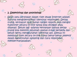 • 2. Selektivitas dan anonimitas
• Salah satu persoalan dalam riset lewat Internet adalah
  sulitnya mengidentifikasi identitas responden. Setiap
  orang, termasuk yang bukan target respon, bisa mengisi
  kuesioner secara on-line tanpa bisa dicegah atau
  dibatasi. Belum lagi -adanya kenyataan bahwa setiap
  orang bisa memiliki sejumlah alamat e-mail berbeda dan
  belum tentu menggunakan identitas asli. Semua ini
  membuat riset secara on-line harus benar-benar selektif
  dalam menentukan sampling dan cara responden
  memberikanjawaban.
 