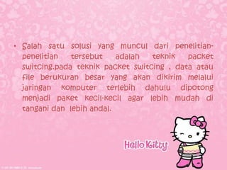 • Salah satu solusi yang muncul dari penelitian-
  penelitian   tersebut    adalah  teknik   packet
  switcing.pada teknik packet switcing , data atau
  file berukuran besar yang akan dikirim melalui
  jaringan komputer terlebih dahulu dipotong
  menjadi paket kecil-kecil agar lebih mudah di
  tangani dan lebih andal.
 
