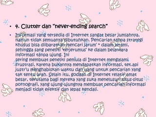 • 4. Clutter dan “never-ending search”
• Informasi yang tersedia di Internet sangat besar jumlahnya,
  namun tidak semuanya dibutuhkan. Pencarian tanpa strategi
  khusus bisa diibaratkan mencari jarum‟ * dalam jerami,
  sehingga sang peneliti „terjerumus‟ ke dalam belantara
  informasi tanpa ujung. Ini
  sering membuat peneliti pemula di Internet mengalami
  frustrasi, karena bukannya mendapatkan informasi, tet.api
  justr‟u menghabiskan waktu dan uang untuk pencarian yang
  tak tentu arah. Selain itu, godaan di Internet relatif amat
  besar, terutama bagi mereka yang suka menelusuri situs-situs
  pornografi, yang ujung-ujungnya membuat pencarian informasi
  menjadi tidak efektif dan lepas kendali.
 