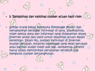 • 5. Reliabilitas dan validitas sumber acuan hasil riset


• Setiap orang bebas membuka homepage sendiri dan
  menampilkan berbagai informasi di sana. Implikasinya,
  tidak semua data dan informasi yang didapatkan lewat
  Internet andal dan valid untuk dijadikan acuan dalam
  penelitian. Selain itu, sumber informasi di Internet
  mudah berubah, misainya homepage yang telah berubah
  atau bahkan sudah tidak ada lagi. Akibatnya, peneliti
  harus selalu mencermati perubahan tersebut bila
  mengutip sumber bersangkutan.
 