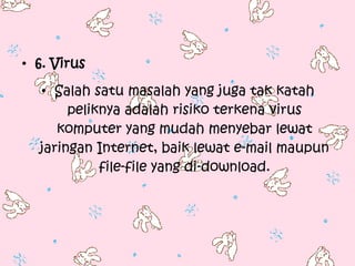 • 6. Virus
  • Salah satu masalah yang juga tak katah
       peliknya adalah risiko terkena virus
     komputer yang mudah menyebar lewat
  jaringan Internet, baik lewat e-mail maupun
            file-file yang di-download.
 