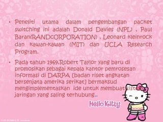 • Peneliti utama dalam pengembangan packet
  switching ini adalah Donald Davies (NPL) , Paul
  Baran(RANDcORPORATION) , Leonard kleinrock
  dan kawan-kawan (MIT) dan UCLA Research
  Program.
• Pada tahun 1969,Robert Taylor yang baru di
  promosikan sebagai kepala kantor pemrosesan
  informasi di DARPA [badan riset angkatan
  bersenjata amerika serikat] bermaksud
  mengimplementaskan ide untuk membuat sistem
  jaringan yang saling terhubung..
 