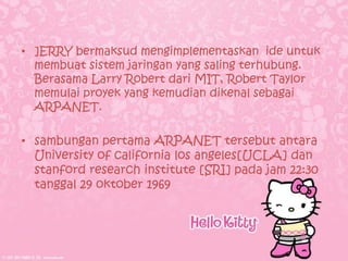 • ]ERRY bermaksud mengimplementaskan ide untuk
  membuat sistem jaringan yang saling terhubung.
  Berasama Larry Robert dari MIT, Robert Taylor
  memulai proyek yang kemudian dikenal sebagai
  ARPANET.

• sambungan pertama ARPANET tersebut antara
  University of california los angeles[UCLA] dan
  stanford research institute [SRI] pada jam 22:30
  tanggal 29 oktober 1969
 
