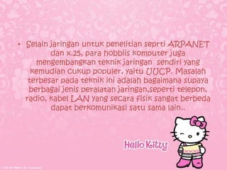 • Selain jaringan untuk penelitian seprti ARPANET
         dan x.25, para hobbiis komputer juga
     mengembangkan teknik jaringan sendiri yang
    kemudian cukup populer, yaitu UUCP. Masalah
   terbesar pada teknik ini adalah bagaimana supaya
   berbagai jenis peralatan jaringan,seperti telepon,
  radio, kabel LAN yang secara fisik sangat berbeda
         dapat berkomunikasi satu sama lain..
 