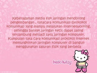 Keberagaman media fisk jaringan mendorong
  pengembangan , tatacara komunikasi (protokol
komunikasi yang mampu melalukan internetworking,
    sehingga banyak jaringan kecil dapat saling
   tersambung menjadi satu jaringan komputer.
 Kumpulan tata cara komunikasi protokol internet
   memungkinkan jaringan komputer di bangun
     menggunakan saluran fisik yang berbeda
 