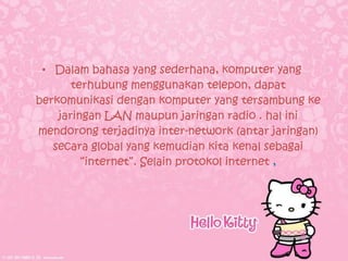 • Dalam bahasa yang sederhana, komputer yang
       terhubung menggunakan telepon, dapat
berkomunikasi dengan komputer yang tersambung ke
    jaringan LAN maupun jaringan radio . hal ini
mendorong terjadinya inter-network (antar jaringan)
   secara global yang kemudian kita kenal sebagai
         “internet”. Selain protokol internet ,
 