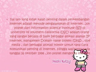 • hal lain yang tidak kalah penting dalam perkembangan
  internet adalah metode pengalamatan di internet . jon
      postel dari information science institute (ISI) di
    university of southern california (USC) adalah orang
   yang sangat berjasa di balik berbagai alokasi alamat IP
  internet, manajemen Domain name system (DNS) , tipe
    media , dan berbagai alokasi nomor untuk tata cara
  komunikasi penting di internet. Hingga wafatnya pada
  tanggal 16 oktober 1998 , jon postel mengelola internet
                               .
 