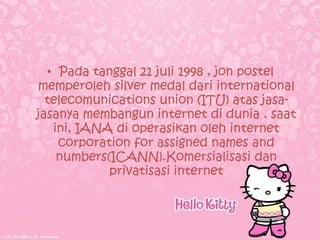 • Pada tanggal 21 juli 1998 , jon postel
memperoleh silver medal dari international
  telecomunications union (ITU) atas jasa-
jasanya membangun internet di dunia . saat
   ini, IANA di operasikan oleh internet
    corporation for assigned names and
    numbers(ICANN).Komersialisasi dan
            privatisasi internet
 