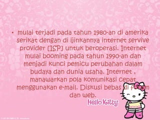 • mulai terjadi pada tahun 1980-an di amerika
  serikat dengan di ijinkannya internet servive
   provider [ISP] untuk beroperasi. Internet
     mulai booming pada tahun 1990-an dan
    menjadi kunci pemicu perubahan dalam
       budaya dan dunia usaha. Internet ,
       manawarkan pola komunikasi cepat
  menggunakan e-mail. Diskusi bebas di forum
                    dan web.
 