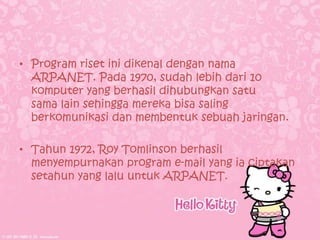 • Program riset ini dikenal dengan nama
  ARPANET. Pada 1970, sudah lebih dari 10
  komputer yang berhasil dihubungkan satu
  sama lain sehingga mereka bisa saling
  berkomunikasi dan membentuk sebuah jaringan.

• Tahun 1972, Roy Tomlinson berhasil
  menyempurnakan program e-mail yang ia ciptakan
  setahun yang lalu untuk ARPANET.
 