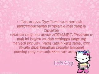 • Tahun 1972, Roy Tomlinson berhasil
    menyempurnakan program e-mail yang ia
                     ciptakan
setahun yang lalu untuk ARPANET. Program e-
    mail ini begitu mudah sehingga langsung
  menjadi populer. Pada tahun yang sama, icon
     @juga diperkenalkan sebagai lambang
  penting yang menunjukkan "at" atau "pada".
 