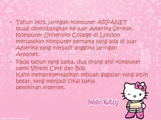 • Tahun 1973, jaringan komputer ARPANET
  mulai dikembangkan ke luar Amerika Serikat.
  Komputer University College di London
  merupakan komputer pertama yang ada di luar
  Amerika yang menjadi anggota jaringan
  Arpanet.
• Pada tahun yang sama, dua orang ahli komputer
  yakni Vinton Cerf dan Bob
  Kahn mempresentasikan sebuah gagasan yang lebih
  besar, yang menjadi cikal bakal
  pemikiran internet.
 