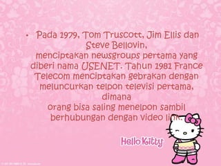 •    Pada 1979, Tom Truscott, Jim Ellis dan
                 Steve Bellovin,
     menciptakan newsgroups pertama yang
    diberi nama USENET. Tahun 1981 France
     Telecom menciptakan gebrakan dengan
      meluncurkan telpon televisi pertama,
                     dimana
        orang bisa saling menelpon sambil
         berhubungan dengan video link.
 