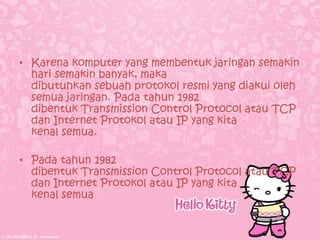 • Karena komputer yang membentuk jaringan semakin
  hari semakin banyak, maka
  dibutuhkan sebuah protokol resmi yang diakui oleh
  semua jaringan. Pada tahun 1982
  dibentuk Transmission Control Protocol atau TCP
  dan Internet Protokol atau IP yang kita
  kenal semua.

• Pada tahun 1982
  dibentuk Transmission Control Protocol atau TCP
  dan Internet Protokol atau IP yang kita
  kenal semua
 