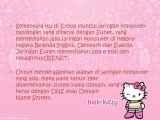• Sementara itu di Eropa muncul jaringan komputer
  tandingan yang dikenal dengan Eunet, yang
  menyediakan jasa jaringan komputer di negara-
  negara Belanda,Inggris, Denmark dan Swedia.
  Jaringan Eunet menyediakan jasa e-mail dan
  newsgroupUSENET.

• Untuk menyeragamkan alamat di jaringan komputer
  yang ada, maka pada tahun 1984
  diperkenalkan sistem nama domain, yang kini kita
  kenal dengan DNS atau Domain
  Name System.
 