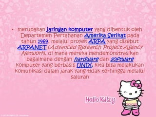 • merupakan jaringan komputer yang dibentuk oleh
    Departemen Pertahanan                    pada
    tahun 1969, melalui proyek       yang disebut
              (Advanced Research Project Agency
    Network), di mana mereka mendemonstrasikan
      bagaimana dengan            dan
  komputer yang berbasis        kita bisa melakukan
 komunikasi dalam jarak yang tidak terhingga melalui
                        saluran
 
