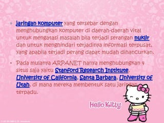 yang tersebar dengan
  menghubungkan komputer di daerah-daerah vital
  untuk mengatasi masalah bila terjadi serangan
  dan untuk menghindari terjadinya informasi terpusat,
  yang apabila terjadi perang dapat mudah dihancurkan.

• Pada mulanya ARPANET hanya menghubungkan 4
  situs saja yaitu                    ,

       , di mana mereka membentuk satu jaringan
  terpadu.
 