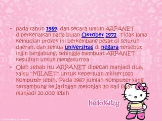 • pada tahun      , dan secara umum ARPANET
  diperkenalkan pada bulan               Tidak lama
  kemudian proyek ini berkembang pesat di seluruh
  daerah, dan semua              di       tersebut
  ingin bergabung, sehingga membuat ARPANET
  kesulitan untuk mengaturnya
• Oleh sebab itu ARPANET dipecah manjadi dua,
  yaitu "MILNET" untuk keperluan militer1000
  komputer lebih. Pada 1987 jumlah komputer yang
  tersambung ke jaringan melonjak 10 kali lipat
  manjadi 10.000 lebih
 
