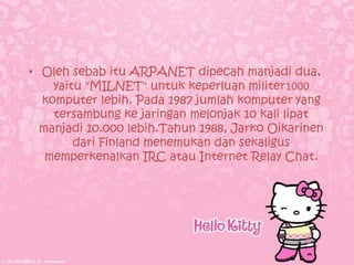 • Oleh sebab itu ARPANET dipecah manjadi dua,
    yaitu "MILNET" untuk keperluan militer1000
  komputer lebih. Pada 1987 jumlah komputer yang
    tersambung ke jaringan melonjak 10 kali lipat
  manjadi 10.000 lebih.Tahun 1988, Jarko Oikarinen
        dari Finland menemukan dan sekaligus
   memperkenalkan IRC atau Internet Relay Chat.
 