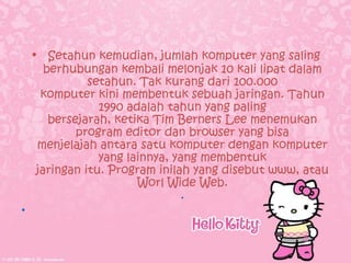 • Setahun kemudian, jumlah komputer yang saling
      berhubungan kembali melonjak 10 kali lipat dalam
              setahun. Tak kurang dari 100.000
     komputer kini membentuk sebuah jaringan. Tahun
                1990 adalah tahun yang paling
       bersejarah, ketika Tim Berners Lee menemukan
            program editor dan browser yang bisa
    menjelajah antara satu komputer dengan komputer
                yang lainnya, yang membentuk
    jaringan itu. Program inilah yang disebut www, atau
                       Worl Wide Web.
                                .
•
 