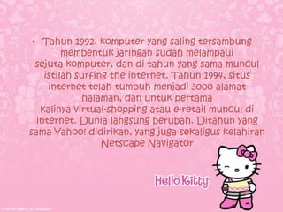 • Tahun 1992, komputer yang saling tersambung
         membentuk jaringan sudah melampaui
  sejuta komputer, dan di tahun yang sama muncul
    istilah surfing the internet. Tahun 1994, situs
     internet telah tumbuh menjadi 3000 alamat
             halaman, dan untuk pertama
   kalinya virtual-shopping atau e-retail muncul di
  internet. Dunia langsung berubah. Ditahun yang
sama Yahoo! didirikan, yang juga sekaligus kelahiran
                  Netscape Navigator
 
