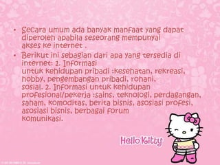 • Secara umum ada banyak manfaat yang dapat
  diperoleh apabila seseorang mempunyai
  akses ke internet .
• Berikut ini sebagian dari apa yang tersedia di
  internet: 1. Informasi
  untuk kehidupan pribadi :kesehatan, rekreasi,
  hobby, pengembangan pribadi, rohani,
  sosial. 2. Informasi untuk kehidupan
  profesional/pekerja :sains, teknologi, perdagangan,
  saham, komoditas, berita bisnis, asosiasi profesi,
  asosiasi bisnis, berbagai forum
  komunikasi.
 