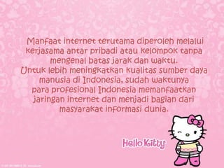 Manfaat internet terutama diperoleh melalui
 kerjasama antar pribadi atau kelompok tanpa
        mengenal batas jarak dan waktu.
Untuk lebih meningkatkan kualitas sumber daya
     manusia di Indonesia, sudah waktunya
  para profesional Indonesia memanfaatkan
   jaringan internet dan menjadi bagian dari
          masyarakat informasi dunia.
 