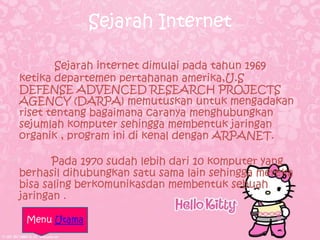 Sejarah Internet

        Sejarah internet dimulai pada tahun 1969
ketika departemen pertahanan amerika,U.S
DEFENSE ADVENCED RESEARCH PROJECTS
AGENCY (DARPA) memutuskan untuk mengadakan
riset tentang bagaimana caranya menghubungkan
sejumlah komputer sehingga membentuk jaringan
organik , program ini di kenal dengan ARPANET.

       Pada 1970 sudah lebih dari 10 komputer yang
berhasil dihubungkan satu sama lain sehingga mereka
bisa saling berkomunikasdan membentuk sebuah
jaringan .

 Menu Utama
 