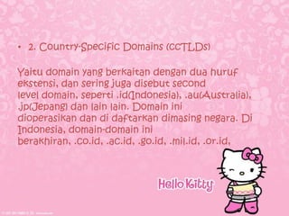 • 2. Country-Specific Domains (ccTLDs)

Yaitu domain yang berkaitan dengan dua huruf
ekstensi, dan sering juga disebut second
level domain, seperti .id(Indonesia), .au(Australia),
.jp(Jepang) dan lain lain. Domain ini
dioperasikan dan di daftarkan dimasing negara. Di
Indonesia, domain-domain ini
berakhiran, .co.id, .ac.id, .go.id, .mil.id, .or.id,
 