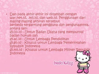 • Dan pada akhir-akhir ini ditambah dengan
  war.net.id, .mil.id, dan web.id. Penggunaan dari
  masing-masing akhiran tersebut
  berbeda tergantung pengguna dan pengunaannya,
  antara lain:
  Ø.co.id : Untuk Badan Usaha yang mempunyai
  badan hukum sah
  Ø.ac.id : Untuk Lembaga Pendidikan
  Ø.go.id : Khusus untuk Lembaga Pemerintahan
  Republik Indonesia
  Ø.mil.id : Khusus untuk Lembaga Militer Republik
  Indonesia
 