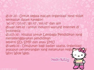 Ø.or.id : Untuk segala macam organisasi yand tidak
termasuk dalam kategori
"ac.id","co.id","go.id","mil.id" dan lain
Ø.war.net.id : untuk industri warung internet di
Indonesia
Ø.sch.id : khusus untuk Lembaga Pendidikan yang
menyelenggarakan pendidikan
seperti SD, SMP dan atau SMU
Ø.web.id : Ditujukan bagi badan usaha, organisasi
ataupun perseorangan yang melakukan kegiatannya di
Worl Wide Web.
 