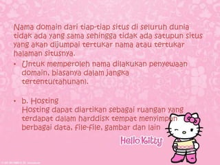 Nama domain dari tiap-tiap situs di seluruh dunia
tidak ada yang sama sehingga tidak ada satupun situs
yang akan dijumpai tertukar nama atau tertukar
halaman situsnya.
• Untuk memperoleh nama dilakukan penyewaan
   domain, biasanya dalam jangka
   tertentu(tahunan).

• b. Hosting
  Hosting dapat diartikan sebagai ruangan yang
  terdapat dalam harddisk tempat menyimpan
  berbagai data, file-file, gambar dan lain
 