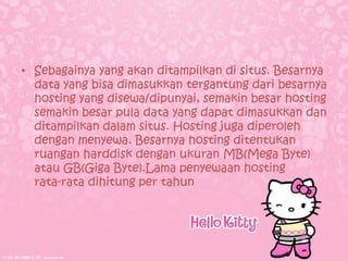 • Sebagainya yang akan ditampilkan di situs. Besarnya
  data yang bisa dimasukkan tergantung dari besarnya
  hosting yang disewa/dipunyai, semakin besar hosting
  semakin besar pula data yang dapat dimasukkan dan
  ditampilkan dalam situs. Hosting juga diperoleh
  dengan menyewa. Besarnya hosting ditentukan
  ruangan harddisk dengan ukuran MB(Mega Byte)
  atau GB(Giga Byte).Lama penyewaan hosting
  rata-rata dihitung per tahun
 