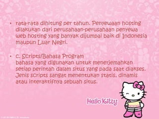 • rata-rata dihitung per tahun. Penyewaan hosting
  dilakukan dari perusahaan-perusahaan penyewa
  web hosting yang banyak dijumpai baik di Indonesia
  maupun Luar Negri.

• c. Scripts/Bahasa Program
  bahasa yang digunakan untuk menerjemahkan
  setiap perintah dalam situs yang pada saat diakses.
  Jenis scripts sangat menentukan statis, dinamis
  atau interaktifnya sebuah situs.
 