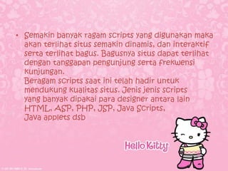 • Semakin banyak ragam scripts yang digunakan maka
  akan terlihat situs semakin dinamis, dan interaktif
  serta terlihat bagus. Bagusnya situs dapat terlihat
  dengan tanggapan pengunjung serta frekwensi
  kunjungan.
  Beragam scripts saat ini telah hadir untuk
  mendukung kualitas situs. Jenis jenis scripts
  yang banyak dipakai para designer antara lain
  HTML, ASP, PHP, JSP, Java Scripts,
  Java applets dsb
 